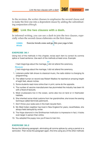Link the two clauses with a dash 359
Grammar
36f
In the revision, the writer chooses to emphasize the second clause and
to make the first one into a dependent clause by adding the subordinat-
ing conjunction although.
Link the two clauses with a dash.
In informal writing, you can use a dash to join the two clauses, espe-
cially when the second clause elaborates on the first clause.
—
COMMA Exercise trends come and go, this year yoga is hot.
SPLICE ^
EXERCISE 36.1
Using two of the methods in this chapter, revise each item to correct its comma
splice or fused sentence. Use each of the methods at least once. Example:
^
so
I had misgivings about the marriage, I did not attend the ceremony.
Because
I had misgivings about the marriage, I did not attend the ceremony.
^
36f
1. Listeners prefer talk shows to classical music, the radio station is changing its
programming.
2. The tallest human on record was Robert Wadlow he reached an amazing height
of eight feet, eleven inches.
3. Some students read more online than in print, some do the opposite.
4. The number of vaccine manufacturers has plummeted the industry has been hit
with a flood of lawsuits.
5. Most crustaceans live in the ocean, some also live on land or in freshwater
habitats.
6. She inherited some tribal customs from her grandmother, she knows the sewing
technique called Seminole patchwork.
7. Don’t throw your soda cans in the trash recycle them.
8. My West Indian neighbor has lived in New England for years, nevertheless, she
always feels betrayed by winter.
9. The Hope diamond in the Smithsonian Institution is impressive in fact, it looks
even larger in person than online.
10. You adopted the puppy now you’ll have to train him.
EXERCISE 36.2
Revise the following paragraph, eliminating all comma splices by using a period or a
semicolon. Then revise the paragraph again, this time using any of the other methods
14_LUN_66490_Pt07_(285-366)_14_LUN_66490_Pt07_(285-366).qxd 11/30/11 2:31 PM Page 359
 