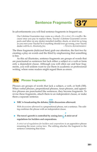 In advertisements you will find sentence fragments in frequent use.
Our Lifetime Guarantee may come as a shock. Or a strut. Or a muffler. Be-
cause once you pay to replace them, Toyota’s Lifetime Guarantee covers
parts and labor on any dealer-installed muffler, shock, or strut for as long
as you own your Toyota! So if anything should ever go wrong, your Toyota
dealer will fix it. Absolutely free. – TOYOTA ADVERTISEMENT
The three fragments (italicized here) grab our attention, the first two by
creating a play on words and the third by emphasizing that something
is free.
As this ad illustrates, sentence fragments are groups of words that
are punctuated as sentences but lack either a subject or a verb or form
only a dependent clause. Although you will often see and hear frag-
ments, you will seldom want to use them in academic or professional
writing, where some readers might regard them as errors.
Phrase fragments
Phrases are groups of words that lack a subject, a verb, or both (30l).
When verbal phrases, prepositional phrases, noun phrases, and apposi-
tive phrases are punctuated like sentences, they become fragments. To
revise these fragments, attach them to an independent clause, or make
them a separate sentence.
with
 NBC is broadcasting the debates. With discussions afterward.
^
With discussions afterward is a prepositional phrase, not a sentence. The edit-
ing combines the phrase with an independent clause.
a
 The town’s growth is controlled by zoning laws.,A strict set of
^
regulations for builders and corporations.
A strict set of regulations for builders and corporations is an appositive phrase
renaming the noun zoning laws. The editing attaches the fragment to the
sentence containing that noun.
37a
Sentence Fragments
37
361
14_LUN_66490_Pt07_(285-366)_14_LUN_66490_Pt07_(285-366).qxd 11/30/11 2:31 PM Page 361
 