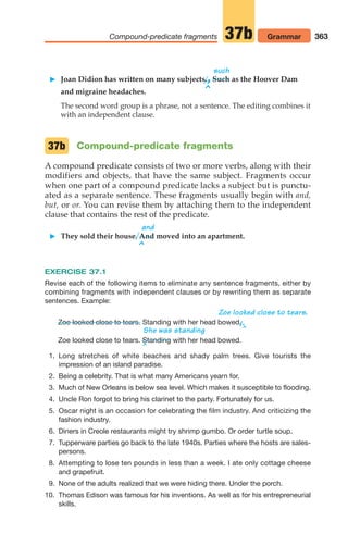 363
Compound-predicate fragments Grammar
37b
such
 Joan Didion has written on many subjects.,Such as the Hoover Dam
^
and migraine headaches.
The second word group is a phrase, not a sentence. The editing combines it
with an independent clause.
Compound-predicate fragments
A compound predicate consists of two or more verbs, along with their
modifiers and objects, that have the same subject. Fragments occur
when one part of a compound predicate lacks a subject but is punctu-
ated as a separate sentence. These fragments usually begin with and,
but, or or. You can revise them by attaching them to the independent
clause that contains the rest of the predicate.
and
 They sold their house. And moved into an apartment.
^
EXERCISE 37.1
Revise each of the following items to eliminate any sentence fragments, either by
combining fragments with independent clauses or by rewriting them as separate
sentences. Example:
Zoe looked close to tears.
Standing with her head bowed.
/,
^
^
She was standing
Zoe looked close to tears.
37b
Zoe looked close to tears. with her head bowed.
1. Long stretches of white beaches and shady palm trees. Give tourists the
impression of an island paradise.
2. Being a celebrity. That is what many Americans yearn for.
3. Much of New Orleans is below sea level. Which makes it susceptible to flooding.
4. Uncle Ron forgot to bring his clarinet to the party. Fortunately for us.
5. Oscar night is an occasion for celebrating the film industry. And criticizing the
fashion industry.
6. Diners in Creole restaurants might try shrimp gumbo. Or order turtle soup.
7. Tupperware parties go back to the late 1940s. Parties where the hosts are sales-
persons.
8. Attempting to lose ten pounds in less than a week. I ate only cottage cheese
and grapefruit.
9. None of the adults realized that we were hiding there. Under the porch.
10. Thomas Edison was famous for his inventions. As well as for his entrepreneurial
skills.
Standing
14_LUN_66490_Pt07_(285-366)_14_LUN_66490_Pt07_(285-366).qxd 11/30/11 2:31 PM Page 363
 