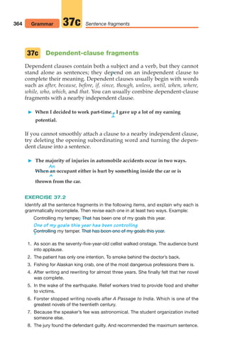 Dependent-clause fragments
Dependent clauses contain both a subject and a verb, but they cannot
stand alone as sentences; they depend on an independent clause to
complete their meaning. Dependent clauses usually begin with words
such as after, because, before, if, since, though, unless, until, when, where,
while, who, which, and that. You can usually combine dependent-clause
fragments with a nearby independent clause.
 When I decided to work part-time.,I gave up a lot of my earning
^
potential.
If you cannot smoothly attach a clause to a nearby independent clause,
try deleting the opening subordinating word and turning the depen-
dent clause into a sentence.
 The majority of injuries in automobile accidents occur in two ways.
An
When an occupant either is hurt by something inside the car or is
^
thrown from the car.
37c
364 Grammar Sentence fragments
37c
EXERCISE 37.2
Identify all the sentence fragments in the following items, and explain why each is
grammatically incomplete. Then revise each one in at least two ways. Example:
Controlling my temper.
/ has been one of my goals this year.
One of my goals this year has been controlling
my temper.
^
1. As soon as the seventy-five-year-old cellist walked onstage. The audience burst
into applause.
2. The patient has only one intention. To smoke behind the doctor’s back.
3. Fishing for Alaskan king crab, one of the most dangerous professions there is.
4. After writing and rewriting for almost three years. She finally felt that her novel
was complete.
5. In the wake of the earthquake. Relief workers tried to provide food and shelter
to victims.
6. Forster stopped writing novels after A Passage to India. Which is one of the
greatest novels of the twentieth century.
7. Because the speaker’s fee was astronomical. The student organization invited
someone else.
8. The jury found the defendant guilty. And recommended the maximum sentence.
That has been one of my goals this year.
Controlling
That
14_LUN_66490_Pt07_(285-366)_14_LUN_66490_Pt07_(285-366).qxd 11/30/11 2:31 PM Page 364
 
