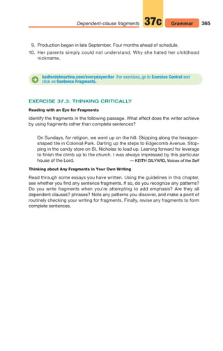 EXERCISE 37.3: THINKING CRITICALLY
Reading with an Eye for Fragments
Identify the fragments in the following passage. What effect does the writer achieve
by using fragments rather than complete sentences?
On Sundays, for religion, we went up on the hill. Skipping along the hexagon-
shaped tile in Colonial Park. Darting up the steps to Edgecomb Avenue. Stop-
ping in the candy store on St. Nicholas to load up. Leaning forward for leverage
to finish the climb up to the church. I was always impressed by this particular
house of the Lord. — KEITH GILYARD, Voices of the Self
Thinking about Any Fragments in Your Own Writing
Read through some essays you have written. Using the guidelines in this chapter,
see whether you find any sentence fragments. If so, do you recognize any patterns?
Do you write fragments when you’re attempting to add emphasis? Are they all
dependent clauses? phrases? Note any patterns you discover, and make a point of
routinely checking your writing for fragments. Finally, revise any fragments to form
complete sentences.
365
Dependent-clause fragments Grammar
37c
bedfordstmartins.com/everydaywriter For exercises, go to Exercise Central and
click on Sentence Fragments.
D
9. Production began in late September. Four months ahead of schedule.
10. Her parents simply could not understand. Why she hated her childhood
nickname.
14_LUN_66490_Pt07_(285-366)_14_LUN_66490_Pt07_(285-366).qxd 11/30/11 2:31 PM Page 365
 