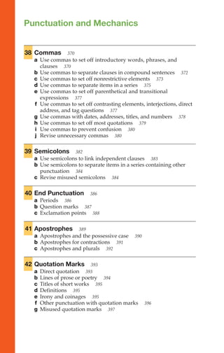 Punctuation and Mechanics
38 Commas 370
a Use commas to set off introductory words, phrases, and
clauses 370
b Use commas to separate clauses in compound sentences 372
c Use commas to set off nonrestrictive elements 373
d Use commas to separate items in a series 375
e Use commas to set off parenthetical and transitional
expressions 377
f Use commas to set off contrasting elements, interjections, direct
address, and tag questions 377
g Use commas with dates, addresses, titles, and numbers 378
h Use commas to set off most quotations 379
i Use commas to prevent confusion 380
j Revise unnecessary commas 380
39 Semicolons 382
a Use semicolons to link independent clauses 383
b Use semicolons to separate items in a series containing other
punctuation 384
c Revise misused semicolons 384
40 End Punctuation 386
a Periods 386
b Question marks 387
c Exclamation points 388
41 Apostrophes 389
a Apostrophes and the possessive case 390
b Apostrophes for contractions 391
c Apostrophes and plurals 392
42 Quotation Marks 393
a Direct quotation 393
b Lines of prose or poetry 394
c Titles of short works 395
d Definitions 395
e Irony and coinages 395
f Other punctuation with quotation marks 396
g Misused quotation marks 397
Punctuation
and
Mechanics
367–424
 