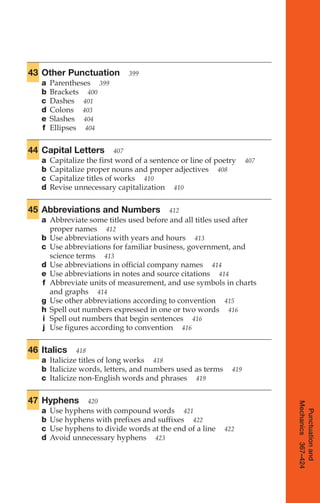43 Other Punctuation 399
a Parentheses 399
b Brackets 400
c Dashes 401
d Colons 403
e Slashes 404
f Ellipses 404
44 Capital Letters 407
a Capitalize the first word of a sentence or line of poetry 407
b Capitalize proper nouns and proper adjectives 408
c Capitalize titles of works 410
d Revise unnecessary capitalization 410
45 Abbreviations and Numbers 412
a Abbreviate some titles used before and all titles used after
proper names 412
b Use abbreviations with years and hours 413
c Use abbreviations for familiar business, government, and
science terms 413
d Use abbreviations in official company names 414
e Use abbreviations in notes and source citations 414
f Abbreviate units of measurement, and use symbols in charts
and graphs 414
g Use other abbreviations according to convention 415
h Spell out numbers expressed in one or two words 416
i Spell out numbers that begin sentences 416
j Use figures according to convention 416
46 Italics 418
a Italicize titles of long works 418
b Italicize words, letters, and numbers used as terms 419
c Italicize non-English words and phrases 419
47 Hyphens 420
a Use hyphens with compound words 421
b Use hyphens with prefixes and suffixes 422
c Use hyphens to divide words at the end of a line 422
d Avoid unnecessary hyphens 423
Punctuation
and
Mechanics
367–424
16_LUN_66490_Pt08_(369-424)_16_LUN_66490_Pt08_(369-424).qxd 11/30/11 2:40 PM Page 369
 