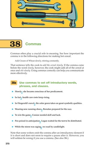 Commas often play a crucial role in meaning. See how important the
comma is in the following directions for making hot cereal:
Add Cream of Wheat slowly, stirring constantly.
That sentence tells the cook to add the cereal slowly. If the comma came
before the word slowly, however, the cook might add all of the cereal at
once and stir slowly. Using commas correctly can help you communicate
more effectively.
Use commas to set off introductory words,
phrases, and clauses.
䊳 Slowly,she became conscious of her predicament.
^
䊳 In fact,health care costs keep rising.
^
䊳 In Fitzgerald’s novel,the color green takes on great symbolic qualities.
^
䊳 Wearing new running shoes,Brendan prepared for the race.
^
䊳 To win the game,Connor needed skill and luck.
^
䊳 Pen poised in anticipation,Logan waited for the test to be distributed.
^
䊳 While the storm was raging,we read by candlelight.
^
Note that some writers omit the comma after an introductory element if
it is short and does not seem to require a pause after it. However, you
will seldom be wrong if you use a comma. (See also 38i.)
38a
Commas
38
370
16_LUN_66490_Pt08_(369-424)_16_LUN_66490_Pt08_(369-424).qxd 11/30/11 2:40 PM Page 370
 