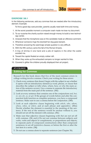 EXERCISE 38.1
In the following sentences, add any commas that are needed after the introductory
element. Example:
To find a good day-care provider, parents usually need both time and money.
^
1. At the worst possible moment a computer crash made me lose my document.
2. To our surprise the charity auction raised enough money to build a new technol-
ogy center.
3. Unaware that the microphone was on the candidate made an offensive comment.
4. Whenever someone rings the doorbell her dog goes berserk.
5. Therefore answering the seemingly simple question is very difficult.
6. With the fifth century came the fall of the Roman Empire.
7. A tray of shrimp in one hand and a pile of napkins in the other the waiter
avoided me.
8. Toward the rapids floated an empty rubber raft.
9. When they woke up the exhausted campers no longer wanted to hike.
10. Covered in glitter the children proudly displayed their art project.
371
Use commas to set off introductory . . . Punctuation
38a
AT A GLANCE
Research for this book shows that five of the most common errors in
college writing involve commas. Check your writing for these errors:
1. Check every sentence that doesn’t begin with the subject to see whether
it opens with an introductory element (a word, phrase, or clause that
describes the subject or tells when, where, how, or why the main ac-
tion of the sentence occurs). Use a comma to separate the introductory
material from the main part of the sentence. (38a)
2. Look at every sentence that contains one of the conjunctions and, but,
or, nor, for, so, or yet. If the groups of words before and after the con-
junction both function as complete sentences, you have a compound
sentence. Make sure to use a comma before the conjunction. (38b)
3. Look at each adjective clause beginning with which, who, whom,
whose, when, or where, and at each phrase and appositive. (28m)
Decide whether the element is essential to the meaning of the sen-
tence. If the rest of the sentence would be unclear without it, you
should not set off the element with commas. (38c)
4. Make sure that adjective clauses beginning with that are not set off
with commas. (38c and j) Do not use commas between subjects and
verbs, verbs and objects or complements, or prepositions and objects;
to separate parts of compound constructions other than compound
sentences; to set off restrictive clauses; or before the first or after the
last item in a series. (38j)
5. Do not use a comma alone to separate sentences (see Chapter 36).
Editing for Commas
16_LUN_66490_Pt08_(369-424)_16_LUN_66490_Pt08_(369-424).qxd 11/30/11 2:40 PM Page 371
 