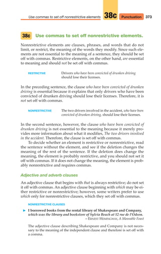 Use commas to set off nonrestrictive elements.
Nonrestrictive elements are clauses, phrases, and words that do not
limit, or restrict, the meaning of the words they modify. Since such ele-
ments are not essential to the meaning of a sentence, they should be set
off with commas. Restrictive elements, on the other hand, are essential
to meaning and should not be set off with commas.
RESTRICTIVE Drivers who have been convicted of drunken driving
should lose their licenses.
In the preceding sentence, the clause who have been convicted of drunken
driving is essential because it explains that only drivers who have been
convicted of drunken driving should lose their licenses. Therefore, it is
not set off with commas.
NONRESTRICTIVE The two drivers involved in the accident, who have been
convicted of drunken driving, should lose their licenses.
In the second sentence, however, the clause who have been convicted of
drunken driving is not essential to the meaning because it merely pro-
vides more information about what it modifies, The two drivers involved
in the accident. Therefore, the clause is set off with commas.
To decide whether an element is restrictive or nonrestrictive, read
the sentence without the element, and see if the deletion changes the
meaning of the rest of the sentence. If the deletion does change the
meaning, the element is probably restrictive, and you should not set it
off with commas. If it does not change the meaning, the element is prob-
ably nonrestrictive and requires commas.
Adjective and adverb clauses
An adjective clause that begins with that is always restrictive; do not set
it off with commas. An adjective clause beginning with which may be ei-
ther restrictive or nonrestrictive; however, some writers prefer to use
which only for nonrestrictive clauses, which they set off with commas.
NONRESTRICTIVE CLAUSES
䊳 I borrowed books from the rental library of Shakespeare and Company,
which was the library and bookstore of Sylvia Beach at 12 rue de l’Odeon.
– ERNEST HEMINGWAY, A Moveable Feast
The adjective clause describing Shakespeare and Company is not neces-
sary to the meaning of the independent clause and therefore is set off with
a comma.
38c
373
Use commas to set off nonrestrictive elements 38c Punctuation
16_LUN_66490_Pt08_(369-424)_16_LUN_66490_Pt08_(369-424).qxd 11/30/11 2:41 PM Page 373
 