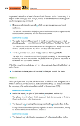 In general, set off an adverb clause that follows a main clause only if it
begins with although, even though, while, or another subordinating con-
junction expressing contrast.
䊳 He uses semicolons frequently,while she prefers periods and short
^
sentences.
The adverb clause while she prefers periods and short sentences expresses the
idea of contrast; therefore, it is set off with a comma.
RESTRICTIVE CLAUSES
䊳 The claim that men like seriously to battle one another to some sort of
finish is a myth. – JOHN MCMURTRY, “Kill ’Em! Crush ’Em! Eat ’Em Raw!”
The adjective clause is necessary to the meaning because it explains which
claim is a myth; therefore, the clause is not set off with commas.
䊳 The man, who rescued Jana’s puppy, won her eternal gratitude.
The adjective clause who rescued Jana’s puppy is necessary to the meaning be-
cause only the man who rescued the puppy won the gratitude; the clause is
restrictive and so takes no commas.
With the exceptions noted, do not set off an adverb clause that follows a
main clause.
䊳 Remember to check your calculations, before you submit the form.
Phrases
Participial phrases may be restrictive or nonrestrictive. Prepositional
phrases are usually restrictive, but sometimes they are not essential to
the meaning of a sentence and are set off with commas (30l).
NONRESTRICTIVE PHRASES
䊳 Frédéric Chopin,in spite of poor health,composed prolifically.
^ ^
The phrase in spite of poor health does not limit the meaning of Frédéric
Chopin and so is set off with commas.
䊳 The bus drivers,rejecting the management’s offer,remained on strike.
^ ^
Using commas around the participial phrase makes it nonrestrictive, telling
us that all of the drivers remained on strike.
RESTRICTIVE PHRASES
䊳 The bus drivers, rejecting the management’s offer, remained on strike.
374 Punctuation Commas
38c
16_LUN_66490_Pt08_(369-424)_16_LUN_66490_Pt08_(369-424).qxd 11/30/11 2:41 PM Page 374
 