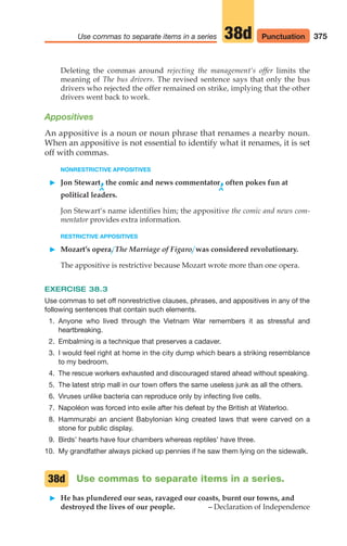 375
Use commas to separate items in a series Punctuation
38d
Deleting the commas around rejecting the management‘s offer limits the
meaning of The bus drivers. The revised sentence says that only the bus
drivers who rejected the offer remained on strike, implying that the other
drivers went back to work.
Appositives
An appositive is a noun or noun phrase that renames a nearby noun.
When an appositive is not essential to identify what it renames, it is set
off with commas.
NONRESTRICTIVE APPOSITIVES
䊳 Jon Stewart,the comic and news commentator,often pokes fun at
^ ^
political leaders.
Jon Stewart‘s name identifies him; the appositive the comic and news com-
mentator provides extra information.
RESTRICTIVE APPOSITIVES
䊳 Mozart’s opera, The Marriage of Figaro, was considered revolutionary.
The appositive is restrictive because Mozart wrote more than one opera.
EXERCISE 38.3
Use commas to set off nonrestrictive clauses, phrases, and appositives in any of the
following sentences that contain such elements.
1. Anyone who lived through the Vietnam War remembers it as stressful and
heartbreaking.
2. Embalming is a technique that preserves a cadaver.
3. I would feel right at home in the city dump which bears a striking resemblance
to my bedroom.
4. The rescue workers exhausted and discouraged stared ahead without speaking.
5. The latest strip mall in our town offers the same useless junk as all the others.
6. Viruses unlike bacteria can reproduce only by infecting live cells.
7. Napoléon was forced into exile after his defeat by the British at Waterloo.
8. Hammurabi an ancient Babylonian king created laws that were carved on a
stone for public display.
9. Birds’ hearts have four chambers whereas reptiles’ have three.
10. My grandfather always picked up pennies if he saw them lying on the sidewalk.
Use commas to separate items in a series.
䊳 He has plundered our seas, ravaged our coasts, burnt our towns, and
destroyed the lives of our people. – Declaration of Independence
38d
16_LUN_66490_Pt08_(369-424)_16_LUN_66490_Pt08_(369-424).qxd 11/30/11 2:41 PM Page 375
 