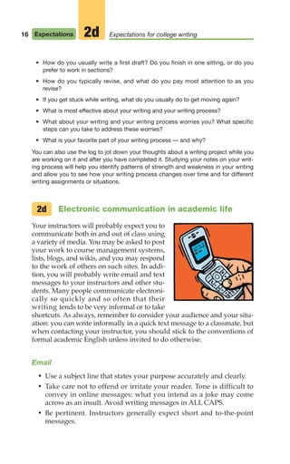 • How do you usually write a first draft? Do you finish in one sitting, or do you
prefer to work in sections?
• How do you typically revise, and what do you pay most attention to as you
revise?
• If you get stuck while writing, what do you usually do to get moving again?
• What is most effective about your writing and your writing process?
• What about your writing and your writing process worries you? What specific
steps can you take to address these worries?
• What is your favorite part of your writing process — and why?
You can also use the log to jot down your thoughts about a writing project while you
are working on it and after you have completed it. Studying your notes on your writ-
ing process will help you identify patterns of strength and weakness in your writing
and allow you to see how your writing process changes over time and for different
writing assignments or situations.
Electronic communication in academic life
Your instructors will probably expect you to
communicate both in and out of class using
a variety of media. You may be asked to post
your work to course management systems,
lists, blogs, and wikis, and you may respond
to the work of others on such sites. In addi-
tion, you will probably write email and text
messages to your instructors and other stu-
dents. Many people communicate electroni-
cally so quickly and so often that their
writing tends to be very informal or to take
shortcuts. As always, remember to consider your audience and your situ-
ation: you can write informally in a quick text message to a classmate, but
when contacting your instructor, you should stick to the conventions of
formal academic English unless invited to do otherwise.
Email
• Use a subject line that states your purpose accurately and clearly.
• Take care not to offend or irritate your reader. Tone is difficult to
convey in online messages: what you intend as a joke may come
across as an insult. Avoid writing messages in ALL CAPS.
• Be pertinent. Instructors generally expect short and to-the-point
messages.
2d
16 Expectations Expectations for college writing
2d
02_LUN_66490_Pt01_(003-042)_02_LUN_66490_Pt01_(003-042).qxd 11/30/11 2:04 PM Page 16
 