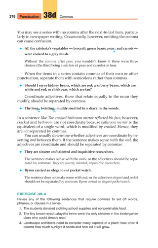 You may see a series with no comma after the next-to-last item, particu-
larly in newspaper writing. Occasionally, however, omitting the comma
can cause confusion.
䊳 All the cafeteria‘s vegetables — broccoli, green beans, peas,and carrots —
^
were cooked to a gray mush.
Without the comma after peas, you wouldn’t know if there were three
choices (the third being a mixture of peas and carrots) or four.
When the items in a series contain commas of their own or other
punctuation, separate them with semicolons rather than commas.
䊳 Should I serve kidney beans, which are red; cranberry beans, which are
white and red; or chickpeas, which are tan?
Coordinate adjectives, those that relate equally to the noun they
modify, should be separated by commas.
䊳 The long,twisting,muddy road led to a shack in the woods.
^ ^
In a sentence like The cracked bathroom mirror reflected his face, however,
cracked and bathroom are not coordinate because bathroom mirror is the
equivalent of a single word, which is modified by cracked. Hence, they
are not separated by commas.
You can usually determine whether adjectives are coordinate by in-
serting and between them. If the sentence makes sense with the and, the
adjectives are coordinate and should be separated by commas.
䊳 They are sincere and talented and inquisitive researchers.
The sentence makes sense with the ands, so the adjectives should be sepa-
rated by commas: They are sincere, talented, inquisitive researchers.
䊳 Byron carried an elegant and pocket watch.
The sentence does not make sense with and, so the adjectives elegant and pocket
should not be separated by commas: Byron carried an elegant pocket watch.
EXERCISE 38.4
Revise any of the following sentences that require commas to set off words,
phrases, or clauses in a series.
1. The students donated clothing school supplies and nonperishable food.
2. The tiny brown-eyed Lafayette twins were the only children in the kindergarten
class who could already read.
3. Landscape architects need to consider many aspects of a plant: how often it
blooms how much sunlight it needs and how tall it will grow.
376 Commas
38d
Punctuation
16_LUN_66490_Pt08_(369-424)_16_LUN_66490_Pt08_(369-424).qxd 11/30/11 2:41 PM Page 376
 