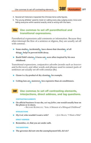 377
Use commas to set off contrasting elements . . . 38f
4. Several art historians inspected the Chinese terra-cotta figures.
5. The young athletes’ parents insist on calling every play judging every move and
telling everyone within earshot exactly what is wrong with the team.
Use commas to set off parenthetical and
transitional expressions.
Parenthetical expressions add comments or information. Because they
often interrupt the flow of a sentence or digress, they are usually set off
with commas.
䊳 Some studies,incidentally,have shown that chocolate,of all
^ ^ ^
things,helps to prevent tooth decay.
^
䊳 Roald Dahl’s stories,it turns out,were often inspired by his own
^ ^
childhood.
Transitional expressions, conjunctive adverbs (words such as however
and furthermore), and other words and phrases used to connect parts of
sentences are usually set off with commas (8e).
䊳 Ozone is a by-product of dry cleaning,for example.
^
䊳 Ceiling fans are,moreover,less expensive than air conditioners.
^ ^
Use commas to set off contrasting elements,
interjections, direct address, and tag questions.
CONTRASTING ELEMENTS
䊳 On official business it was she, not my father, one would usually hear on
the phone or in stores.
– RICHARD RODRIGUEZ, “Aria: A Memoir of a Bilingual Childhood”
INTERJECTIONS
䊳 My God, who wouldn’t want a wife? – JUDY BRADY, “I Want a Wife”
DIRECT ADDRESS
䊳 Remember, sir, that you are under oath.
TAG QUESTIONS
䊳 The governor did not veto the unemployment bill, did she?
38e
38f
Punctuation
16_LUN_66490_Pt08_(369-424)_16_LUN_66490_Pt08_(369-424).qxd 11/30/11 2:41 PM Page 377
 