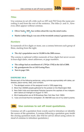 379
Use commas to set off most quotations 38h
Titles
Use commas to set off a title such as MD and PhD from the name pre-
ceding it and from the rest of the sentence. The titles Jr. and Sr., how-
ever, often appear without commas.
䊳 Oliver Sacks,MD,has written about the way the mind works.
^ ^
䊳 Martin Luther King Jr. was one of the twentieth century’s greatest orators.
Numbers
In numerals of five digits or more, use a comma between each group of
three, starting from the right.
䊳 The city’s population rose to 158,000 in the 2000 census.
The comma is optional within numerals of four digits but never occurs
in four-digit dates, street addresses, or page numbers.
䊳 The college had an enrollment of 1,789 [or 1789] in the fall of 2008.
䊳 My grandparents live at 2428 Loring Place.
䊳 Turn to page 1566.
EXERCISE 38.6
Revise each of the following sentences, using commas appropriately with dates, ad-
dresses, place-names, titles, and numbers.
1. The abridged version of the assigned novel is 1200 pages long.
2. More than 350000 people gathered for the protest on the Washington Mall.
3. New Delhi India and Islamabad Pakistan became the capitals of two indepen-
dent nations at midnight on August 15 1947.
4. MLA headquarters are at 26 Broadway New York New York 10004.
5. I was convinced that the nameplate I. M. Well MD was one of my sister’s pranks.
Use commas to set off most quotations.
Commas set off a quotation from words used to introduce or identify
the source of the quotation. A comma following a quotation goes inside
the closing quotation mark. (See 43d for advice about using colons in-
stead of commas to introduce quotations.)
38h
Punctuation
16_LUN_66490_Pt08_(369-424)_16_LUN_66490_Pt08_(369-424).qxd 11/30/11 2:41 PM Page 379
 