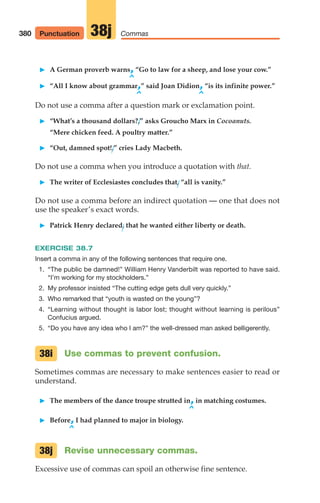 䊳 A German proverb warns,“Go to law for a sheep, and lose your cow.”
^
䊳 “All I know about grammar,” said Joan Didion,“is its infinite power.”
^ ^
Do not use a comma after a question mark or exclamation point.
䊳 “What’s a thousand dollars?,” asks Groucho Marx in Cocoanuts.
“Mere chicken feed. A poultry matter.”
䊳 “Out, damned spot!,” cries Lady Macbeth.
Do not use a comma when you introduce a quotation with that.
䊳 The writer of Ecclesiastes concludes that, “all is vanity.”
Do not use a comma before an indirect quotation — one that does not
use the speaker’s exact words.
䊳 Patrick Henry declared, that he wanted either liberty or death.
EXERCISE 38.7
Insert a comma in any of the following sentences that require one.
1. “The public be damned!” William Henry Vanderbilt was reported to have said.
“I’m working for my stockholders.”
2. My professor insisted “The cutting edge gets dull very quickly.”
3. Who remarked that “youth is wasted on the young”?
4. “Learning without thought is labor lost; thought without learning is perilous”
Confucius argued.
5. “Do you have any idea who I am?” the well-dressed man asked belligerently.
Use commas to prevent confusion.
Sometimes commas are necessary to make sentences easier to read or
understand.
䊳 The members of the dance troupe strutted in,in matching costumes.
^
䊳 Before,I had planned to major in biology.
^
Revise unnecessary commas.
Excessive use of commas can spoil an otherwise fine sentence.
38j
38i
380 Commas
38j
Punctuation
16_LUN_66490_Pt08_(369-424)_16_LUN_66490_Pt08_(369-424).qxd 11/30/11 2:41 PM Page 380
 