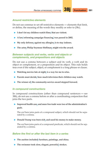 381
Revise unnecessary commas 38j
Around restrictive elements
Do not use commas to set off restrictive elements — elements that limit,
or define, the meaning of the words they modify or refer to (38c).
䊳 I don’t let my children watch films, that are violent.
䊳 A law, reforming campaign financing, was passed in 2002.
䊳 My only defense, against my allergies, is to stay indoors.
䊳 The actor, Philip Seymour Hoffman, might win the award.
Between subjects and verbs, verbs and objects or
complements, and prepositions and objects
Do not use a comma between a subject and its verb, a verb and its
object or complement, or a preposition and its object. This rule holds
true even if the subject, object, or complement is a long phrase or clause.
䊳 Watching movies late at night, is a way for me to relax.
䊳 Parents must decide, how much television their children may watch.
䊳 The winner of, the community-service award stepped forward.
In compound constructions
In compound constructions (other than compound sentences — see
38b), do not use a comma before or after a coordinating conjunction that
joins the two parts.
䊳 Improved health care, and more free trade were two of the administration’s
goals.
The and here joins parts of a compound subject, which should not be sepa-
rated by a comma.
䊳 Donald Trump was born rich, and used his money to make money.
The and here joins parts of a compound predicate, which should not be sep-
arated by a comma.
Before the first or after the last item in a series
䊳 The auction included, furniture, paintings, and china.
䊳 The swimmer took slow, elegant, powerful, strokes.
Punctuation
16_LUN_66490_Pt08_(369-424)_16_LUN_66490_Pt08_(369-424).qxd 11/30/11 2:41 PM Page 381
 