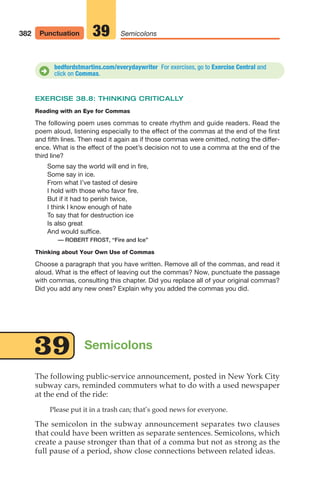 EXERCISE 38.8: THINKING CRITICALLY
Reading with an Eye for Commas
The following poem uses commas to create rhythm and guide readers. Read the
poem aloud, listening especially to the effect of the commas at the end of the first
and fifth lines. Then read it again as if those commas were omitted, noting the differ-
ence. What is the effect of the poet’s decision not to use a comma at the end of the
third line?
Some say the world will end in fire,
Some say in ice.
From what I’ve tasted of desire
I hold with those who favor fire.
But if it had to perish twice,
I think I know enough of hate
To say that for destruction ice
Is also great
And would suffice.
— ROBERT FROST, “Fire and Ice”
Thinking about Your Own Use of Commas
Choose a paragraph that you have written. Remove all of the commas, and read it
aloud. What is the effect of leaving out the commas? Now, punctuate the passage
with commas, consulting this chapter. Did you replace all of your original commas?
Did you add any new ones? Explain why you added the commas you did.
382 Punctuation Semicolons
39
The following public-service announcement, posted in New York City
subway cars, reminded commuters what to do with a used newspaper
at the end of the ride:
Please put it in a trash can; that’s good news for everyone.
The semicolon in the subway announcement separates two clauses
that could have been written as separate sentences. Semicolons, which
create a pause stronger than that of a comma but not as strong as the
full pause of a period, show close connections between related ideas.
Semicolons
39
bedfordstmartins.com/everydaywriter For exercises, go to Exercise Central and
click on Commas.
D
16_LUN_66490_Pt08_(369-424)_16_LUN_66490_Pt08_(369-424).qxd 11/30/11 2:41 PM Page 382
 