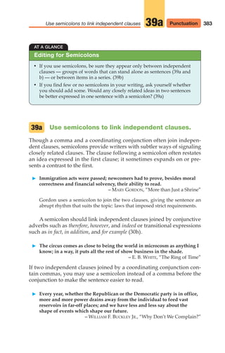 383
Use semicolons to link independent clauses Punctuation
39a
AT A GLANCE
• If you use semicolons, be sure they appear only between independent
clauses — groups of words that can stand alone as sentences (39a and
b) — or between items in a series. (39b)
• If you find few or no semicolons in your writing, ask yourself whether
you should add some. Would any closely related ideas in two sentences
be better expressed in one sentence with a semicolon? (39a)
Editing for Semicolons
Use semicolons to link independent clauses.
Though a comma and a coordinating conjunction often join indepen-
dent clauses, semicolons provide writers with subtler ways of signaling
closely related clauses. The clause following a semicolon often restates
an idea expressed in the first clause; it sometimes expands on or pre-
sents a contrast to the first.
䊳 Immigration acts were passed; newcomers had to prove, besides moral
correctness and financial solvency, their ability to read.
– MARY GORDON, “More than Just a Shrine”
Gordon uses a semicolon to join the two clauses, giving the sentence an
abrupt rhythm that suits the topic: laws that imposed strict requirements.
A semicolon should link independent clauses joined by conjunctive
adverbs such as therefore, however, and indeed or transitional expressions
such as in fact, in addition, and for example (30h).
䊳 The circus comes as close to being the world in microcosm as anything I
know; in a way, it puts all the rest of show business in the shade.
– E. B. WHITE, “The Ring of Time”
If two independent clauses joined by a coordinating conjunction con-
tain commas, you may use a semicolon instead of a comma before the
conjunction to make the sentence easier to read.
䊳 Every year, whether the Republican or the Democratic party is in office,
more and more power drains away from the individual to feed vast
reservoirs in far-off places; and we have less and less say about the
shape of events which shape our future.
– WILLIAM F. BUCKLEY JR., “Why Don’t We Complain?”
39a
16_LUN_66490_Pt08_(369-424)_16_LUN_66490_Pt08_(369-424).qxd 11/30/11 2:41 PM Page 383
 