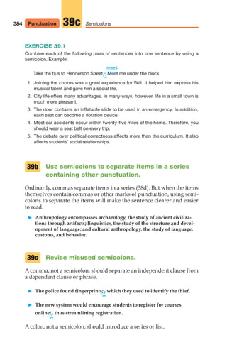 EXERCISE 39.1
Combine each of the following pairs of sentences into one sentence by using a
semicolon. Example:
meet
Take the bus to Henderson Street.
/; me under the clock.
^
1. Joining the chorus was a great experience for Will. It helped him express his
musical talent and gave him a social life.
2. City life offers many advantages. In many ways, however, life in a small town is
much more pleasant.
3. The door contains an inflatable slide to be used in an emergency. In addition,
each seat can become a flotation device.
4. Most car accidents occur within twenty-five miles of the home. Therefore, you
should wear a seat belt on every trip.
5. The debate over political correctness affects more than the curriculum. It also
affects students’ social relationships.
Use semicolons to separate items in a series
containing other punctuation.
Ordinarily, commas separate items in a series (38d). But when the items
themselves contain commas or other marks of punctuation, using semi-
colons to separate the items will make the sentence clearer and easier
to read.
䊳 Anthropology encompasses archaeology, the study of ancient civiliza-
tions through artifacts; linguistics, the study of the structure and devel-
opment of language; and cultural anthropology, the study of language,
customs, and behavior.
Revise misused semicolons.
A comma, not a semicolon, should separate an independent clause from
a dependent clause or phrase.
䊳 The police found fingerprints;,which they used to identify the thief.
^
䊳 The new system would encourage students to register for courses
online;,thus streamlining registration.
^
A colon, not a semicolon, should introduce a series or list.
39c
Meet
39b
384 Punctuation Semicolons
39c
16_LUN_66490_Pt08_(369-424)_16_LUN_66490_Pt08_(369-424).qxd 11/30/11 2:41 PM Page 384
 