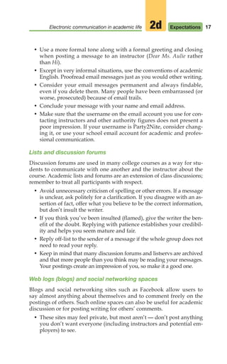 17
Electronic communication in academic life Expectations
2d
• Use a more formal tone along with a formal greeting and closing
when posting a message to an instructor (Dear Ms. Aulie rather
than Hi).
• Except in very informal situations, use the conventions of academic
English. Proofread email messages just as you would other writing.
• Consider your email messages permanent and always findable,
even if you delete them. Many people have been embarrassed (or
worse, prosecuted) because of email trails.
• Conclude your message with your name and email address.
• Make sure that the username on the email account you use for con-
tacting instructors and other authority figures does not present a
poor impression. If your username is Party2Nite, consider chang-
ing it, or use your school email account for academic and profes-
sional communication.
Lists and discussion forums
Discussion forums are used in many college courses as a way for stu-
dents to communicate with one another and the instructor about the
course. Academic lists and forums are an extension of class discussions;
remember to treat all participants with respect.
• Avoid unnecessary criticism of spelling or other errors. If a message
is unclear, ask politely for a clarification. If you disagree with an as-
sertion of fact, offer what you believe to be the correct information,
but don’t insult the writer.
• If you think you’ve been insulted (flamed), give the writer the ben-
efit of the doubt. Replying with patience establishes your credibil-
ity and helps you seem mature and fair.
• Reply off-list to the sender of a message if the whole group does not
need to read your reply.
• Keep in mind that many discussion forums and listservs are archived
and that more people than you think may be reading your messages.
Your postings create an impression of you, so make it a good one.
Web logs (blogs) and social networking spaces
Blogs and social networking sites such as Facebook allow users to
say almost anything about themselves and to comment freely on the
postings of others. Such online spaces can also be useful for academic
discussion or for posting writing for others’ comments.
• These sites may feel private, but most aren’t — don’t post anything
you don’t want everyone (including instructors and potential em-
ployers) to see.
02_LUN_66490_Pt01_(003-042)_02_LUN_66490_Pt01_(003-042).qxd 11/30/11 2:04 PM Page 17
 