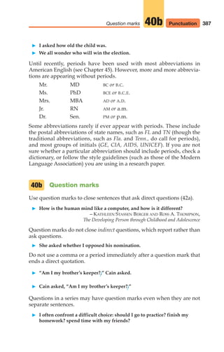 387
Question marks 40b
䊳 I asked how old the child was.
䊳 We all wonder who will win the election.
Until recently, periods have been used with most abbreviations in
American English (see Chapter 45). However, more and more abbrevia-
tions are appearing without periods.
Mr. MD BC or B.C.
Ms. PhD BCE or B.C.E.
Mrs. MBA AD or A.D.
Jr. RN AM or a.m.
Dr. Sen. PM or p.m.
Some abbreviations rarely if ever appear with periods. These include
the postal abbreviations of state names, such as FL and TN (though the
traditional abbreviations, such as Fla. and Tenn., do call for periods),
and most groups of initials (GE, CIA, AIDS, UNICEF). If you are not
sure whether a particular abbreviation should include periods, check a
dictionary, or follow the style guidelines (such as those of the Modern
Language Association) you are using in a research paper.
Question marks
Use question marks to close sentences that ask direct questions (42a).
䊳 How is the human mind like a computer, and how is it different?
– KATHLEEN STASSEN BERGER AND ROSS A. THOMPSON,
The Developing Person through Childhood and Adolescence
Question marks do not close indirect questions, which report rather than
ask questions.
䊳 She asked whether I opposed his nomination.
Do not use a comma or a period immediately after a question mark that
ends a direct quotation.
䊳 “Am I my brother’s keeper?,” Cain asked.
䊳 Cain asked, “Am I my brother’s keeper?.”
Questions in a series may have question marks even when they are not
separate sentences.
䊳 I often confront a difficult choice: should I go to practice? finish my
homework? spend time with my friends?
40b
Punctuation
16_LUN_66490_Pt08_(369-424)_16_LUN_66490_Pt08_(369-424).qxd 11/30/11 2:41 PM Page 387
 