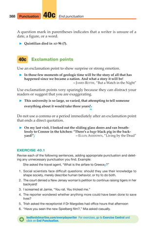 A question mark in parentheses indicates that a writer is unsure of a
date, a figure, or a word.
䊳 Quintilian died in AD 96 (?).
Exclamation points
Use an exclamation point to show surprise or strong emotion.
䊳 In those few moments of geologic time will be the story of all that has
happened since we became a nation. And what a story it will be!
– JAMES RETTIE, “But a Watch in the Night”
Use exclamation points very sparingly because they can distract your
readers or suggest that you are exaggerating.
䊳 This university is so large, so varied, that attempting to tell someone
everything about it would take three years!.
^
Do not use a comma or a period immediately after an exclamation point
that ends a direct quotation.
䊳 On my last visit, I looked out the sliding glass doors and ran breath-
lessly to Connor in the kitchen: “There’s a huge black pig in the back-
yard!”. – ELLEN ASHDOWN, “Living by the Dead”
EXERCISE 40.1
Revise each of the following sentences, adding appropriate punctuation and delet-
ing any unnecessary punctuation you find. Example:
She asked the travel agent, “What is the airfare to Greece.
/?”
1. Social scientists face difficult questions: should they use their knowledge to
shape society, merely describe human behavior, or try to do both.
2. The court denied a New Jersey woman’s petition to continue raising tigers in her
backyard!
3. I screamed at Jamie, “You rat. You tricked me.”
4. The reporter wondered whether anything more could have been done to save
lives?
5. Trish asked the receptionist if Dr Margolies had office hours that afternoon
6. “Have you seen the new Spielberg film?,” Mia asked casually.
40c
388 End punctuation
40c
bedfordstmartins.com/everydaywriter For exercises, go to Exercise Central and
click on End Punctuation.
D
Punctuation
16_LUN_66490_Pt08_(369-424)_16_LUN_66490_Pt08_(369-424).qxd 11/30/11 2:41 PM Page 388
 