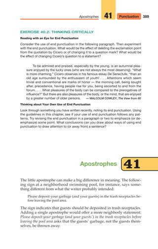 EXERCISE 40.2: THINKING CRITICALLY
Reading with an Eye for End Punctuation
Consider the use of end punctuation in the following paragraph. Then experiment
with the end punctuation. What would be the effect of deleting the exclamation point
from the quotation by Cicero or of changing it to a question mark? What would be
the effect of changing Cicero’s question to a statement?
To be admired and praised, especially by the young, is an autumnal plea-
sure enjoyed by the lucky ones (who are not always the most deserving). “What
is more charming,” Cicero observes in his famous essay De Senectute, “than an
old age surrounded by the enthusiasm of youth! . . . Attentions which seem
trivial and conventional are marks of honor — the morning call, being sought
after, precedence, having people rise for you, being escorted to and from the
forum. . . . What pleasures of the body can be compared to the prerogatives of
influence?” But there are also pleasures of the body, or the mind, that are enjoyed
by a greater number of older persons. — MALCOLM COWLEY, The View from 80
Thinking about Your Own Use of End Punctuation
Look through something you have written recently, noting its end punctuation. Using
the guidelines in this chapter, see if your use of end punctuation follows any pat-
terns. Try revising the end punctuation in a paragraph or two to emphasize (or de-
emphasize) some point. What conclusions can you draw about ways of using end
punctuation to draw attention to (or away from) a sentence?
389
Apostrophes Punctuation
41
The little apostrophe can make a big difference in meaning. The follow-
ing sign at a neighborhood swimming pool, for instance, says some-
thing different from what the writer probably intended:
Please deposit your garbage (and your guests) in the trash receptacles be-
fore leaving the pool area.
The sign indicates that guests should be deposited in trash receptacles.
Adding a single apostrophe would offer a more neighborly statement:
Please deposit your garbage (and your guests’) in the trash receptacles before
leaving the pool area asks that the guests’ garbage, not the guests them-
selves, be thrown away.
Apostrophes 41
16_LUN_66490_Pt08_(369-424)_16_LUN_66490_Pt08_(369-424).qxd 11/30/11 2:41 PM Page 389
 