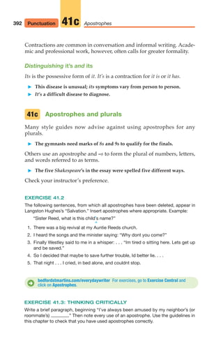 Contractions are common in conversation and informal writing. Acade-
mic and professional work, however, often calls for greater formality.
Distinguishing it’s and its
Its is the possessive form of it. It’s is a contraction for it is or it has.
䊳 This disease is unusual; its symptoms vary from person to person.
䊳 It’s a difficult disease to diagnose.
Apostrophes and plurals
Many style guides now advise against using apostrophes for any
plurals.
䊳 The gymnasts need marks of 8s and 9s to qualify for the finals.
Others use an apostrophe and –s to form the plural of numbers, letters,
and words referred to as terms.
䊳 The five Shakespeare’s in the essay were spelled five different ways.
Check your instructor’s preference.
EXERCISE 41.2
The following sentences, from which all apostrophes have been deleted, appear in
Langston Hughes’s “Salvation.” Insert apostrophes where appropriate. Example:
“Sister Reed, what is this child’s name?”
^
1. There was a big revival at my Auntie Reeds church.
2. I heard the songs and the minister saying: “Why dont you come?”
3. Finally Westley said to me in a whisper: . . . “Im tired o sitting here. Lets get up
and be saved.”
4. So I decided that maybe to save further trouble, Id better lie. . . .
5. That night . . . I cried, in bed alone, and couldnt stop.
41c
bedfordstmartins.com/everydaywriter For exercises, go to Exercise Central and
click on Apostrophes.
D
392 Apostrophes
41c
Punctuation
EXERCISE 41.3: THINKING CRITICALLY
Write a brief paragraph, beginning “I’ve always been amused by my neighbor’s (or
roommate’s) .” Then note every use of an apostrophe. Use the guidelines in
this chapter to check that you have used apostrophes correctly.
16_LUN_66490_Pt08_(369-424)_16_LUN_66490_Pt08_(369-424).qxd 11/30/11 2:41 PM Page 392
 