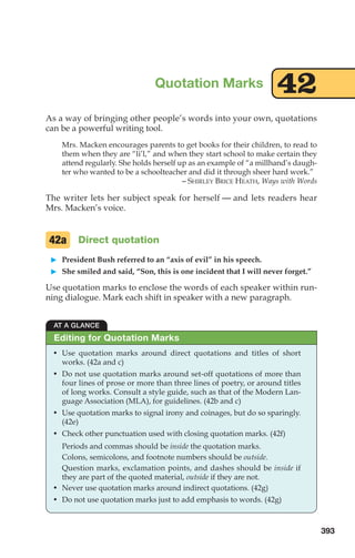 As a way of bringing other people’s words into your own, quotations
can be a powerful writing tool.
Mrs. Macken encourages parents to get books for their children, to read to
them when they are “li’l,” and when they start school to make certain they
attend regularly. She holds herself up as an example of “a millhand’s daugh-
ter who wanted to be a schoolteacher and did it through sheer hard work.”
– SHIRLEY BRICE HEATH, Ways with Words
The writer lets her subject speak for herself — and lets readers hear
Mrs. Macken’s voice.
Direct quotation
䊳 President Bush referred to an “axis of evil” in his speech.
䊳 She smiled and said, “Son, this is one incident that I will never forget.”
Use quotation marks to enclose the words of each speaker within run-
ning dialogue. Mark each shift in speaker with a new paragraph.
42a
Quotation Marks 42
AT A GLANCE
• Use quotation marks around direct quotations and titles of short
works. (42a and c)
• Do not use quotation marks around set-off quotations of more than
four lines of prose or more than three lines of poetry, or around titles
of long works. Consult a style guide, such as that of the Modern Lan-
guage Association (MLA), for guidelines. (42b and c)
• Use quotation marks to signal irony and coinages, but do so sparingly.
(42e)
• Check other punctuation used with closing quotation marks. (42f)
Periods and commas should be inside the quotation marks.
Colons, semicolons, and footnote numbers should be outside.
Question marks, exclamation points, and dashes should be inside if
they are part of the quoted material, outside if they are not.
• Never use quotation marks around indirect quotations. (42g)
• Do not use quotation marks just to add emphasis to words. (42g)
Editing for Quotation Marks
393
16_LUN_66490_Pt08_(369-424)_16_LUN_66490_Pt08_(369-424).qxd 11/30/11 2:41 PM Page 393
 