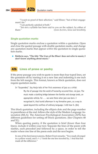 “I want no proof of their affection,” said Elinor; “but of their engage-
ment I do.”
“I am perfectly satisfied of both.”
“Yet not a syllable has been said to you on the subject, by either of
them.” –JANE AUSTEN, Sense and Sensibility
Single quotation marks
Single quotation marks enclose a quotation within a quotation. Open
and close the quoted passage with double quotation marks, and change
any quotation marks that appear within the quotation to single quota-
tion marks.
䊳 Baldwin says, “The title ‘The Uses of the Blues’ does not refer to music; I
don’t know anything about music.”
Lines of prose or poetry
If the prose passage you wish to quote is more than four typed lines, set
the quotation off by starting it on a new line and indenting it one inch
from the left margin. This format, known as block quotation, does not
require quotation marks.
In “Suspended,” Joy Harjo tells of her first awareness of jazz as a child:
My rite of passage into the world of humanity occurred then, via jazz. The
music made a startling bridge between the familiar and strange lands, an
appropriate vehicle, for . . . we were there when jazz was born. I
recognized it, that humid afternoon in my formative years, as a way to
speak beyond the confines of ordinary language. I still hear it. (84)
This block quotation, including the ellipsis dots and the page number
in parentheses at the end, follows the style of the Modern Language As-
sociation (MLA). The American Psychological Association (APA) has
different guidelines for setting off block quotations. (See Chapters 48
and 52.)
When quoting poetry, if the quotation is brief (fewer than four
lines), include it within your text. Separate the lines of the poem with
slashes, each preceded and followed by a space, in order to tell the
reader where one line of the poem ends and the next begins.
In one of his best-known poems, Robert Frost remarks, “Two roads diverged
in a yellow wood, and I — / I took the one less traveled by / And that has
made all the difference.”
42b
394 Quotation marks
42b
Punctuation
16_LUN_66490_Pt08_(369-424)_16_LUN_66490_Pt08_(369-424).qxd 11/30/11 2:41 PM Page 394
 