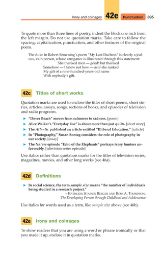 To quote more than three lines of poetry, indent the block one inch from
the left margin. Do not use quotation marks. Take care to follow the
spacing, capitalization, punctuation, and other features of the original
poem.
The duke in Robert Browning’s poem “My Last Duchess” is clearly a jeal-
ous, vain person, whose arrogance is illustrated through this statement:
She thanked men — good! but thanked
Somehow — I know not how — as if she ranked
My gift of a nine-hundred-years-old name
With anybody’s gift.
Titles of short works
Quotation marks are used to enclose the titles of short poems, short sto-
ries, articles, essays, songs, sections of books, and episodes of television
and radio programs.
䊳 “Dover Beach” moves from calmness to sadness. [poem]
䊳 Alice Walker’s “Everyday Use” is about more than just quilts. [short story]
䊳 The Atlantic published an article entitled “Illiberal Education.” [article]
䊳 In “Photography,” Susan Sontag considers the role of photography in
our society. [essay]
䊳 The Nature episode “Echo of the Elephants” portrays ivory hunters un-
favorably. [television series episode]
Use italics rather than quotation marks for the titles of television series,
magazines, movies, and other long works (see 46a).
Definitions
䊳 In social science, the term sample size means “the number of individuals
being studied in a research project.”
– KATHLEEN STASSEN BERGER AND ROSS A. THOMPSON,
The Developing Person through Childhood and Adolescence
Use italics for words used as a term, like sample size above (see 46b).
Irony and coinages
To show readers that you are using a word or phrase ironically or that
you made it up, enclose it in quotation marks.
42e
42d
42c
395
Irony and coinages 42e Punctuation
16_LUN_66490_Pt08_(369-424)_16_LUN_66490_Pt08_(369-424).qxd 11/30/11 2:41 PM Page 395
 