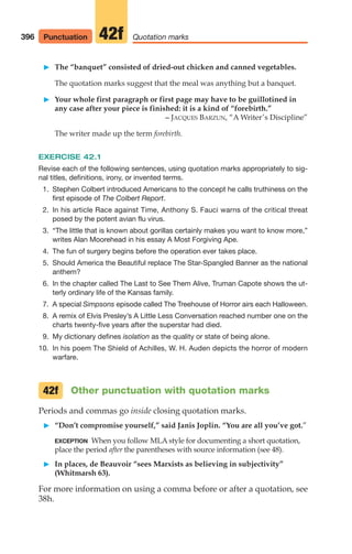 䊳 The “banquet” consisted of dried-out chicken and canned vegetables.
The quotation marks suggest that the meal was anything but a banquet.
䊳 Your whole first paragraph or first page may have to be guillotined in
any case after your piece is finished: it is a kind of “forebirth.”
– JACQUES BARZUN, “A Writer’s Discipline”
The writer made up the term forebirth.
EXERCISE 42.1
Revise each of the following sentences, using quotation marks appropriately to sig-
nal titles, definitions, irony, or invented terms.
1. Stephen Colbert introduced Americans to the concept he calls truthiness on the
first episode of The Colbert Report.
2. In his article Race against Time, Anthony S. Fauci warns of the critical threat
posed by the potent avian flu virus.
3. “The little that is known about gorillas certainly makes you want to know more,”
writes Alan Moorehead in his essay A Most Forgiving Ape.
4. The fun of surgery begins before the operation ever takes place.
5. Should America the Beautiful replace The Star-Spangled Banner as the national
anthem?
6. In the chapter called The Last to See Them Alive, Truman Capote shows the ut-
terly ordinary life of the Kansas family.
7. A special Simpsons episode called The Treehouse of Horror airs each Halloween.
8. A remix of Elvis Presley’s A Little Less Conversation reached number one on the
charts twenty-five years after the superstar had died.
9. My dictionary defines isolation as the quality or state of being alone.
10. In his poem The Shield of Achilles, W. H. Auden depicts the horror of modern
warfare.
Other punctuation with quotation marks
Periods and commas go inside closing quotation marks.
䊳 “Don’t compromise yourself,” said Janis Joplin. “You are all you’ve got.”
EXCEPTION When you follow MLA style for documenting a short quotation,
place the period after the parentheses with source information (see 48).
䊳 In places, de Beauvoir “sees Marxists as believing in subjectivity”
(Whitmarsh 63).
For more information on using a comma before or after a quotation, see
38h.
42f
396 Quotation marks
42f
Punctuation
16_LUN_66490_Pt08_(369-424)_16_LUN_66490_Pt08_(369-424).qxd 11/30/11 2:41 PM Page 396
 