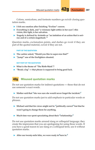 Colons, semicolons, and footnote numbers go outside closing quo-
tation marks.
䊳 I felt one emotion after finishing “Eveline”: sorrow.
䊳 Everything is dark, and “a visionary light settles in her eyes”; this
vision, this light, is her salvation.
䊳 Tragedy is defined by Aristotle as “an imitation of an action that is seri-
ous and of a certain magnitude.”1
Question marks, exclamation points, and dashes go inside if they are
part of the quoted material, outside if they are not.
PART OF THE QUOTATION
䊳 The cashier asked, “Would you like to super-size that?”
䊳 “Jump!” one of the firefighters shouted.
NOT PART OF THE QUOTATION
䊳 What is the theme of “The Birth-Mark”?
䊳 “Break a leg” — that phrase is supposed to bring good luck.
Misused quotation marks
Do not use quotation marks for indirect quotations — those that do not
use someone’s exact words.
䊳 Mother said that ‘‘she was sure she would never forget the incident.’’
Do not use quotation marks just to add emphasis to particular words or
phrases.
䊳 Michael said that his views might not be ‘‘politically correct’’ but that he
wasn’t going to change them for anything.
䊳 Much time was spent speculating about their ‘‘relationship.’’
Do not use quotation marks around slang or colloquial language; they
create the impression that you are apologizing for using those words. If
you have a good reason to use slang or a colloquial term, use it without
quotation marks.
䊳 After our twenty-mile hike, we were ready to“turn in.”
42g
397
Misused quotation marks 42g Punctuation
16_LUN_66490_Pt08_(369-424)_16_LUN_66490_Pt08_(369-424).qxd 11/30/11 2:41 PM Page 397
 