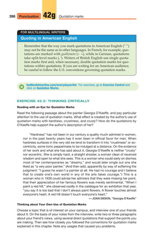 Quoting in American English
Remember that the way you mark quotations in American English (“ ”)
may not be the same as in other languages. In French, for example, quo-
tations are marked with guillemets (« »), while in German, quotations
take split-level marks (
). Writers of British English use single quota-
tion marks first and, when necessary, double quotation marks for quo-
tations within quotations. If you are writing for an American audience,
be careful to follow the U.S. conventions governing quotation marks.
FOR MULTILINGUAL WRITERS
bedfordstmartins.com/everydaywriter For exercises, go to Exercise Central and
click on Quotation Marks.
D
398 Quotation marks
42g
Punctuation
EXERCISE 42.2: THINKING CRITICALLY
Reading with an Eye for Quotation Marks
Read the following passage about the painter Georgia O’Keeffe, and pay particular
attention to the use of quotation marks. What effect is created by the author’s use of
quotation marks with hardness, crustiness, and crusty? How do the quotations by
O’Keeffe help support the author’s description of her?
“Hardness” has not been in our century a quality much admired in women,
nor in the past twenty years has it even been in official favor for men. When
hardness surfaces in the very old we tend to transform it into “crustiness” or ec-
centricity, some tonic pepperiness to be indulged at a distance. On the evidence
of her work and what she has said about it, Georgia O’Keeffe is neither “crusty”
nor eccentric. She is simply hard, a straight shooter, a woman clean of received
wisdom and open to what she sees. This is a woman who could early on dismiss
most of her contemporaries as “dreamy,” and would later single out one she
liked as “a very poor painter.” (And then add, apparently by way of softening the
judgment: “I guess he wasn’t a painter at all. He had no courage and I believe
that to create one’s own world in any of the arts takes courage.”) This is a
woman who in 1939 could advise her admirers that they were missing her point,
that their appreciation of her famous flowers was merely sentimental. “When I
paint a red hill,” she observed coolly in the catalogue for an exhibition that year,
“you say it is too bad that I don’t always paint flowers. A flower touches almost
everyone’s heart. A red hill doesn’t touch everyone’s heart.”
— JOAN DIDION, “Georgia O’Keeffe”
Thinking about Your Own Use of Quotation Marks
Choose a topic that is of interest on your campus, and interview one of your friends
about it. On the basis of your notes from the interview, write two or three paragraphs
about your friend’s views, using several direct quotations that support the points you
are making. Then see how closely you followed the conventions for quotation marks
explained in this chapter. Note any usages that caused you problems.
16_LUN_66490_Pt08_(369-424)_16_LUN_66490_Pt08_(369-424).qxd 11/30/11 2:41 PM Page 398
 