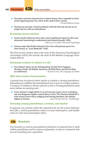 䊳 Inventors and men of genius have almost always been regarded as fools
at the beginning (and very often at the end) of their careers.
– FYODOR DOSTOYEVSKY
䊳 During my research, I found problems with the flat-rate income tax (a
single-rate tax with no deductions).
Enclosing textual citations
䊳 Freud and his followers have had a most significant impact on the ways
abnormal functioning is understood and treated (Joseph, 1991).
– RONALD J. COMER, Abnormal Psychology
䊳 Zamora notes that Kahlo referred to her first self-portrait, given to a
close friend, as “your Botticelli” (110).
The first in-text citation shows the style of the American Psychological
Association (APA); the second, the style of the Modern Language Asso-
ciation (MLA).
Enclosing numbers or letters in a list
䊳 Five distinct styles can be distinguished: (1) Old New England,
(2) Deep South, (3) Middle American, (4) Wild West, and (5) Far West
or Californian. – ALISON LURIE, The Language of Clothes
With other marks of punctuation
A period may be placed either inside or outside a closing parenthesis,
depending on whether the parenthetical text is part of a larger sentence.
A comma, if needed, is always placed outside a closing parenthesis (and
never before an opening one).
䊳 Gene Tunney’s single defeat in an eleven-year career was to a flamboy-
ant and dangerous fighter named Harry Greb (“The Human Windmill”),
who seems to have been, judging from boxing literature, the dirtiest
fighter in history. – JOYCE CAROL OATES, “On Boxing”
Choosing among parentheses, commas, and dashes
In general, use commas when the material to be set off is least interrup-
tive (38c, e, and f), parentheses when it is more interruptive, and dashes
when it is the most interruptive (43c).
Brackets
Use brackets to enclose parenthetical elements in material that is itself
within parentheses and to enclose explanatory words or comments that
you are inserting into a quotation.
43b
400 Punctuation Other punctuation
43b
16_LUN_66490_Pt08_(369-424)_16_LUN_66490_Pt08_(369-424).qxd 11/30/11 2:41 PM Page 400
 