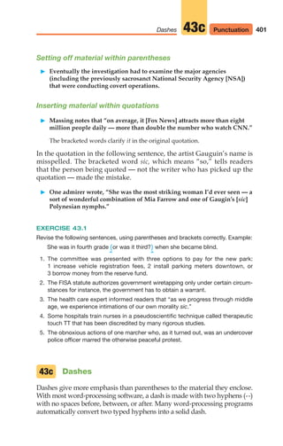 Setting off material within parentheses
䊳 Eventually the investigation had to examine the major agencies
(including the previously sacrosanct National Security Agency [NSA])
that were conducting covert operations.
Inserting material within quotations
䊳 Massing notes that “on average, it [Fox News] attracts more than eight
million people daily — more than double the number who watch CNN.”
The bracketed words clarify it in the original quotation.
In the quotation in the following sentence, the artist Gauguin’s name is
misspelled. The bracketed word sic, which means “so,” tells readers
that the person being quoted — not the writer who has picked up the
quotation — made the mistake.
䊳 One admirer wrote, “She was the most striking woman I’d ever seen — a
sort of wonderful combination of Mia Farrow and one of Gaugin’s [sic]
Polynesian nymphs.”
EXERCISE 43.1
Revise the following sentences, using parentheses and brackets correctly. Example:
She was in fourth grade (or was it third?) when she became blind.
^ ^
1. The committee was presented with three options to pay for the new park:
1 increase vehicle registration fees, 2 install parking meters downtown, or
3 borrow money from the reserve fund.
2. The FISA statute authorizes government wiretapping only under certain circum-
stances for instance, the government has to obtain a warrant.
3. The health care expert informed readers that “as we progress through middle
age, we experience intimations of our own morality sic.”
4. Some hospitals train nurses in a pseudoscientific technique called therapeutic
touch TT that has been discredited by many rigorous studies.
5. The obnoxious actions of one marcher who, as it turned out, was an undercover
police officer marred the otherwise peaceful protest.
Dashes
Dashes give more emphasis than parentheses to the material they enclose.
With most word-processing software, a dash is made with two hyphens (--)
with no spaces before, between, or after. Many word-processing programs
automatically convert two typed hyphens into a solid dash.
43c
401
Dashes 43c Punctuation
16_LUN_66490_Pt08_(369-424)_16_LUN_66490_Pt08_(369-424).qxd 11/30/11 2:41 PM Page 401
 