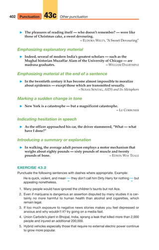 䊳 The pleasures of reading itself — who doesn’t remember? — were like
those of Christmas cake, a sweet devouring.
– EUDORA WELTY, “
A Sweet Devouring”
Emphasizing explanatory material
䊳 Indeed, several of modern India’s greatest scholars — such as the
Mughal historian Muzaffar Alam of the University of Chicago — are
madrasa graduates. – WILLIAM DALRYMPLE
Emphasizing material at the end of a sentence
䊳 In the twentieth century it has become almost impossible to moralize
about epidemics — except those which are transmitted sexually.
– SUSAN SONTAG, AIDS and Its Metaphors
Marking a sudden change in tone
䊳 New York is a catastrophe — but a magnificent catastrophe.
– LE CORBUSIER
Indicating hesitation in speech
䊳 As the officer approached his car, the driver stammered, “What — what
have I done?”
Introducing a summary or explanation
䊳 In walking, the average adult person employs a motor mechanism that
weighs about eighty pounds — sixty pounds of muscle and twenty
pounds of bone. – EDWIN WAY TEALE
EXERCISE 43.2
Punctuate the following sentences with dashes where appropriate. Example:
He is quick, violent, and mean — they don’t call him Dirty Harry for nothing — but
appealing nonetheless. ^ ^
1. Many people would have ignored the children’s taunts but not Ace.
2. Even if marijuana is dangerous an assertion disputed by many studies it is cer-
tainly no more harmful to human health than alcohol and cigarettes, which
remain legal.
3. If too much exposure to negative news stories makes you feel depressed or
anxious and why wouldn’t it? try going on a media fast.
4. Union Carbide’s plant in Bhopal, India, sprang a leak that killed more than 2,000
people and injured an additional 200,000.
5. Hybrid vehicles especially those that require no external electric power continue
to grow more popular.
402 Other punctuation
43c
Punctuation
16_LUN_66490_Pt08_(369-424)_16_LUN_66490_Pt08_(369-424).qxd 11/30/11 2:41 PM Page 402
 