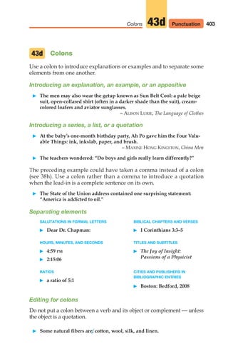 Colons
Use a colon to introduce explanations or examples and to separate some
elements from one another.
Introducing an explanation, an example, or an appositive
䊳 The men may also wear the getup known as Sun Belt Cool: a pale beige
suit, open-collared shirt (often in a darker shade than the suit), cream-
colored loafers and aviator sunglasses.
– ALISON LURIE, The Language of Clothes
Introducing a series, a list, or a quotation
䊳 At the baby’s one-month birthday party, Ah Po gave him the Four Valu-
able Things: ink, inkslab, paper, and brush.
– MAXINE HONG KINGSTON, China Men
䊳 The teachers wondered: “Do boys and girls really learn differently?”
The preceding example could have taken a comma instead of a colon
(see 38h). Use a colon rather than a comma to introduce a quotation
when the lead-in is a complete sentence on its own.
䊳 The State of the Union address contained one surprising statement:
“America is addicted to oil.”
Separating elements
SALUTATIONS IN FORMAL LETTERS BIBLICAL CHAPTERS AND VERSES
䊳 Dear Dr. Chapman: 䊳 I Corinthians 3:3–5
HOURS, MINUTES, AND SECONDS TITLES AND SUBTITLES
䊳 4:59 PM 䊳 The Joy of Insight:
䊳 2:15:06 Passions of a Physicist
RATIOS CITIES AND PUBLISHERS IN
䊳 a ratio of 5:1
BIBLIOGRAPHIC ENTRIES
䊳 Boston: Bedford, 2008
Editing for colons
Do not put a colon between a verb and its object or complement — unless
the object is a quotation.
䊳 Some natural fibers are: cotton, wool, silk, and linen.
43d
403
Colons 43d Punctuation
16_LUN_66490_Pt08_(369-424)_16_LUN_66490_Pt08_(369-424).qxd 11/30/11 2:41 PM Page 403
 