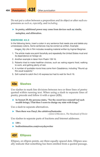 Do not put a colon between a preposition and its object or after such ex-
pressions as such as, especially, and including.
䊳 In poetry, additional power may come from devices such as: simile,
metaphor, and alliteration.
EXERCISE 43.3
In the following items, insert a colon in any sentence that needs one and delete any
unnecessary colons. Some sentences may be correct as written. Example:
Images: My Life in Film includes revealing material written by Ingmar Bergman.
^
1. The article made one point forcefully and repeatedly the United States must end
its dependence on foreign oil.
2. Another example is taken from Psalm 139 16.
3. Roberto tried to make healthier choices, such as: eating organic food, walking
to work, and getting plenty of rest.
4. A number of quotable movie lines come from Casablanca, including “Round up
the usual suspects.”
5. Sofi rushed to catch the 5 45 express but had to wait for the 6 19.
Slashes
Use slashes to mark line divisions between two or three lines of poetry
quoted within running text. When using a slash to separate lines of
poetry, precede and follow it with a space (42b).
䊳 In Sonnet 29, the persona states, “For thy sweet love rememb’red such
wealth brings / That then I scorn to change my state with kings.”
Use a slash to separate alternatives.
䊳 Then there was Daryl, the cabdriver/bartender.
– JOHN L’HEUREUX, The Handmaid of Desire
Use slashes to separate parts of fractions and Internet addresses.
䊳 1381/2
䊳 bedfordstmartins.com/everydaywriter
Ellipses
Ellipses, or ellipsis points, are three equally spaced dots. Ellipses usu-
ally indicate that something has been omitted from a quoted passage,
43f
43e
404 Other punctuation
43f
Punctuation
16_LUN_66490_Pt08_(369-424)_16_LUN_66490_Pt08_(369-424).qxd 11/30/11 2:41 PM Page 404
 