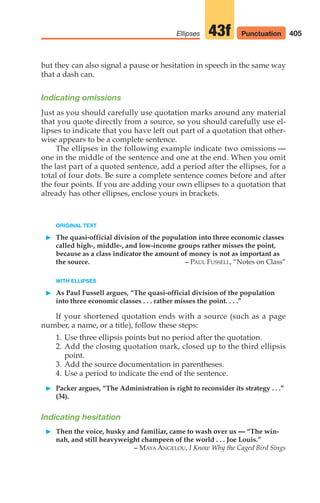 but they can also signal a pause or hesitation in speech in the same way
that a dash can.
Indicating omissions
Just as you should carefully use quotation marks around any material
that you quote directly from a source, so you should carefully use el-
lipses to indicate that you have left out part of a quotation that other-
wise appears to be a complete sentence.
The ellipses in the following example indicate two omissions —
one in the middle of the sentence and one at the end. When you omit
the last part of a quoted sentence, add a period after the ellipses, for a
total of four dots. Be sure a complete sentence comes before and after
the four points. If you are adding your own ellipses to a quotation that
already has other ellipses, enclose yours in brackets.
405
Ellipses 43f Punctuation
ORIGINAL TEXT
䊳 The quasi-official division of the population into three economic classes
called high-, middle-, and low-income groups rather misses the point,
because as a class indicator the amount of money is not as important as
the source. – PAUL FUSSELL, “Notes on Class”
WITH ELLIPSES
䊳 As Paul Fussell argues, “The quasi-official division of the population
into three economic classes . . . rather misses the point. . . .”
If your shortened quotation ends with a source (such as a page
number, a name, or a title), follow these steps:
1. Use three ellipsis points but no period after the quotation.
2. Add the closing quotation mark, closed up to the third ellipsis
point.
3. Add the source documentation in parentheses.
4. Use a period to indicate the end of the sentence.
䊳 Packer argues, “The Administration is right to reconsider its strategy . . .”
(34).
Indicating hesitation
䊳 Then the voice, husky and familiar, came to wash over us — “The win-
nah, and still heavyweight champeen of the world . . . Joe Louis.”
– MAYA ANGELOU, I Know Why the Caged Bird Sings
16_LUN_66490_Pt08_(369-424)_16_LUN_66490_Pt08_(369-424).qxd 11/30/11 2:41 PM Page 405
 