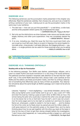 406 Mechanics Other punctuation
43f
bedfordstmartins.com/everydaywriter For exercises, go to Exercise Central and
click on Other Punctuation.
D
EXERCISE 43.4
The following sentences use the punctuation marks presented in this chapter very
effectively. Read the sentences carefully; then choose one, and use it as a model for
writing a sentence of your own, making sure to use the punctuation marks in the
same way in your sentence.
1. The dad was — how can you put this gracefully? — a real blimp, a wide load,
and the white polyester stretch-pants only emphasized the cargo.
— GARRISON KEILLOR, “Happy to Be Here”
2. Not only are the distinctions we draw between male nature and female nature
largely arbitrary and often pure superstition: they are completely beside the
point. — BRIGID BROPHY, “Women”
3. If no one, including you, liked the soup the first time round (and that’s why
you’ve got so much left over), there is no point in freezing it for some hopeful fu-
ture date when, miraculously, it will taste delicious. But bagging leftovers — say,
stews — in single portions can be useful for those evenings when you’re eating
alone. — NIGELLA LAWSON, How to Eat
EXERCISE 43.5: THINKING CRITICALLY
Reading with an Eye for Punctuation
In the following passage, Tom Wolfe uses dashes, parentheses, ellipses, and a
colon to create rhythm and build momentum in a very long (178-word) sentence.
The editorial comment inserted in brackets calls attention to the fact that the “right
stuff” was, in the world Wolfe describes here, always male. Look carefully at how
Wolfe and the editors use these punctuation marks, and then try writing a descrip-
tion of something that effectively uses as many of them as possible. Your descrip-
tion should be about the same length as Wolfe’s passage, but it need not be all one
sentence.
Likewise, “hassling” — mock dogfighting — was strictly forbidden, and so natu-
rally young fighter jocks could hardly wait to go up in, say, a pair of F-100s
and start the duel by making a pass at each other at 800 miles an hour, the
winner being the pilot who could slip in behind the other one and get locked
in on his [never her or his or her!] tail (“wax his tail”), and it was not uncom-
mon for some eager jock to try too tight an outside turn and have his engine
flame out, whereupon, unable to restart it, he has to eject . . . and he shakes
his fist at the victor as he floats down by parachute and his million-dollar air-
craft goes kaboom! on the palmetto grass or the desert floor, and he starts
thinking about how he can get together with the other guy back at the base in
time for the two of them to get their stories straight before the investigation:
“I don’t know what happened, sir. I was pulling up after a target run, and it just
flamed out on me.” — TOM WOLFE, The Right Stuff
16_LUN_66490_Pt08_(369-424)_16_LUN_66490_Pt08_(369-424).qxd 11/30/11 2:41 PM Page 406
 