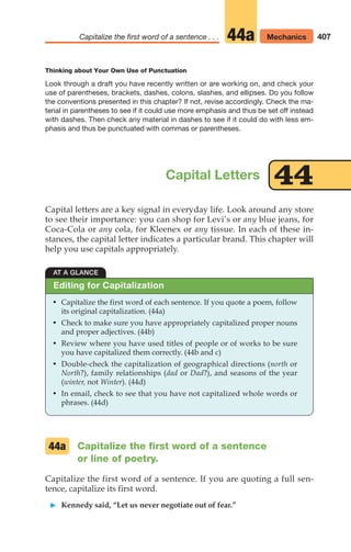 407
Capitalize the first word of a sentence . . . Mechanics
44a
Capital letters are a key signal in everyday life. Look around any store
to see their importance: you can shop for Levi’s or any blue jeans, for
Coca-Cola or any cola, for Kleenex or any tissue. In each of these in-
stances, the capital letter indicates a particular brand. This chapter will
help you use capitals appropriately.
Capital Letters
Thinking about Your Own Use of Punctuation
Look through a draft you have recently written or are working on, and check your
use of parentheses, brackets, dashes, colons, slashes, and ellipses. Do you follow
the conventions presented in this chapter? If not, revise accordingly. Check the ma-
terial in parentheses to see if it could use more emphasis and thus be set off instead
with dashes. Then check any material in dashes to see if it could do with less em-
phasis and thus be punctuated with commas or parentheses.
44
AT A GLANCE
• Capitalize the first word of each sentence. If you quote a poem, follow
its original capitalization. (44a)
• Check to make sure you have appropriately capitalized proper nouns
and proper adjectives. (44b)
• Review where you have used titles of people or of works to be sure
you have capitalized them correctly. (44b and c)
• Double-check the capitalization of geographical directions (north or
North?), family relationships (dad or Dad?), and seasons of the year
(winter, not Winter). (44d)
• In email, check to see that you have not capitalized whole words or
phrases. (44d)
Editing for Capitalization
Capitalize the first word of a sentence
or line of poetry.
Capitalize the first word of a sentence. If you are quoting a full sen-
tence, capitalize its first word.
䊳 Kennedy said, “Let us never negotiate out of fear.”
44a
16_LUN_66490_Pt08_(369-424)_16_LUN_66490_Pt08_(369-424).qxd 11/30/11 2:41 PM Page 407
 