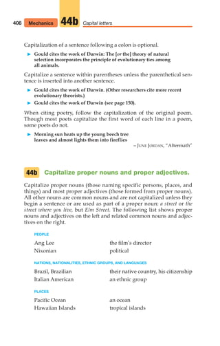 Capitalization of a sentence following a colon is optional.
䊳 Gould cites the work of Darwin: The [or the] theory of natural
selection incorporates the principle of evolutionary ties among
all animals.
Capitalize a sentence within parentheses unless the parenthetical sen-
tence is inserted into another sentence.
䊳 Gould cites the work of Darwin. (Other researchers cite more recent
evolutionary theorists.)
䊳 Gould cites the work of Darwin (see page 150).
When citing poetry, follow the capitalization of the original poem.
Though most poets capitalize the first word of each line in a poem,
some poets do not.
䊳 Morning sun heats up the young beech tree
leaves and almost lights them into fireflies
– JUNE JORDAN, “Aftermath”
Capitalize proper nouns and proper adjectives.
Capitalize proper nouns (those naming specific persons, places, and
things) and most proper adjectives (those formed from proper nouns).
All other nouns are common nouns and are not capitalized unless they
begin a sentence or are used as part of a proper noun: a street or the
street where you live, but Elm Street. The following list shows proper
nouns and adjectives on the left and related common nouns and adjec-
tives on the right.
PEOPLE
Ang Lee the film’s director
Nixonian political
NATIONS, NATIONALITIES, ETHNIC GROUPS, AND LANGUAGES
Brazil, Brazilian their native country, his citizenship
Italian American an ethnic group
PLACES
Pacific Ocean an ocean
Hawaiian Islands tropical islands
44b
408 Mechanics Capital letters
44b
16_LUN_66490_Pt08_(369-424)_16_LUN_66490_Pt08_(369-424).qxd 11/30/11 2:41 PM Page 408
 