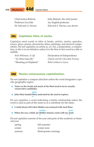 Chief Justice Roberts John Roberts, the chief justice
Professor Lisa Ede my English professor
Dr. Edward A. Davies Edward A. Davies, our doctor
Capitalize titles of works.
Capitalize most words in titles of books, articles, stories, speeches,
essays, plays, poems, documents, films, paintings, and musical compo-
sitions. Do not capitalize an article (a, an, the), a preposition, a conjunc-
tion, or the to in an infinitive unless it is the first or last word in a title or
subtitle.
Walt Whitman: A Life Declaration of Independence
“As Time Goes By” Charlie and the Chocolate Factory
“Shooting an Elephant” Rebel without a Cause
Revise unnecessary capitalization.
Do not capitalize a compass direction unless the word designates a spe-
cific geographic region.
䊳 Voters in the South and much of the West tend to favor socially
conservative candidates.
west,
䊳 John Muir headed West, motivated by the need to explore.
^
Do not capitalize a word indicating a family relationship unless the
word is used as part of the name or as a substitute for the name.
䊳 I could always tell when Mother was annoyed with Aunt Rose.
mother aunt.
䊳 When she was a child, my Mother shared a room with my Aunt.
^ ^
Do not capitalize seasons of the year and parts of the academic or finan-
cial year.
spring fall semester
winter winter term
autumn third-quarter earnings
44d
44c
410 Mechanics Capital letters
44d
16_LUN_66490_Pt08_(369-424)_16_LUN_66490_Pt08_(369-424).qxd 11/30/11 2:41 PM Page 410
 