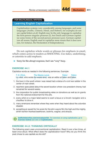 411
Revise unnecessary capitalization Mechanics
44d
Learning English Capitalization
Capitalization systems vary considerably among languages, and some
languages (Arabic, Chinese, Hindi, and Hebrew, for example) do not
use capital letters at all. English may be the only language to capitalize
the first-person singular pronoun (I), but Dutch and German capital-
ize some forms of the second-person pronoun (you). German capital-
izes all nouns; English used to capitalize more nouns that it does now
(see, for instance, the Declaration of Independence).
FOR MULTILINGUAL WRITERS
Do not capitalize whole words or phrases for emphasis in email,
which comes across to readers as SHOUTING. Use italics, underlining,
or asterisks to add emphasis.
䊳 Sorry for the abrupt response, but I am *very* busy.
EXERCISE 44.1
Capitalize words as needed in the following sentences. Example:
T. S. Eliot, The Waste Land, Faber Faber.
who wrote was an editor at and
^ ^ ^ ^
1. the town in the south where i was raised had a statue of a civil war soldier in the
center of main street.
2. reporters speculated about the secret location where vice president cheney had
remained for several weeks.
3. the corporation for public broadcasting relies on donations as well as on grants
from the national endowment for the arts.
4. every artist on a major label seems to want a lexus or a lincoln navigator and a
chauffeur to drive it.
5. many americans remember where they were when they heard about the columbia
disaster.
6. accepting an award for his score for the john wayne film the high and the mighty,
dmitri tiomkin thanked beethoven, brahms, wagner, and strauss.
faber faber.
the waste land,
t.s. eliot,
bedfordstmartins.com/everydaywriter For exercises on using capitalization, go to
Exercise Central and click on Capitalization.
D
EXERCISE 44.2: THINKING CRITICALLY
The following poem uses unconventional capitalization. Read it over a few times, at
least once aloud. What effect does the capitalization have? Why do you think the
poet chose to use capitals as she did?
16_LUN_66490_Pt08_(369-424)_16_LUN_66490_Pt08_(369-424).qxd 11/30/11 2:41 PM Page 411
 