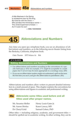 Abbreviations and Numbers
Any time you open up a telephone book, you see an abundance of ab-
breviations and numbers, as in the following movie theater listing from
the Berkeley, California, telephone book:
Oaks Theater 1875 Solano Av Brk
AT A GLANCE
• Use abbreviations and numbers according to the conventions of a spe-
cific field (see p. 415): for example, 57% might be acceptable in a math
paper, but 57 percent may be more appropriate in a sociology essay. (45f)
• If you use an abbreviation readers might not understand, spell out the term
the first time you use it, and give the abbreviation in parentheses. (45c)
Editing Abbreviations and Numbers
412 Mechanics Abbreviations and numbers
45a
A little Madness in the Spring
Is wholesome even for the King,
But God be with the Clown —
Who ponders this tremendous scene —
This whole Experiment of Green —
As if it were his own!
— EMILY DICKINSON
45
Abbreviations and numbers allow writers to present detailed informa-
tion in a small amount of space. This chapter explains the conventions for
using abbreviations and figures in academic and professional writing.
Abbreviate some titles used before and all
titles used after proper names.
Ms. Susanna Moller Henry Louis Gates Jr.
Mr. Aaron Oforlea Karen Lancry, MD
Dr. Cheryl Gold Samuel Cohen, PhD
Other titles — including religious, academic, and government titles —
should be spelled out in academic writing. In other writing, they can be
45a
16_LUN_66490_Pt08_(369-424)_16_LUN_66490_Pt08_(369-424).qxd 11/30/11 2:41 PM Page 412
 