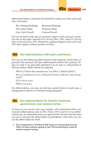 abbreviated before a full name but should be written out when used with
only a last name.
Rev. Fleming Rutledge Reverend Rutledge
Prof. Jaime Mejía Professor Mejía
Gen. Colin Powell General Powell
Do not use both a title and an academic degree with a person’s name.
Use one or the other. Instead of Dr. Beverly Moss, PhD, write Dr. Beverly
Moss or Beverly Moss, PhD. (Note that academic degrees such as RN and
PhD often appear without periods; see 40a.)
Use abbreviations with years and hours.
You can use the following abbreviations with numerals. Notice that AD
precedes the numeral; all other abbreviations follow the numeral. To-
day, BCE and CE are generally preferred over BC and AD, and periods in
all four of these abbreviations are optional.
399 BCE (“before the common era”) or 399 BC (“before Christ”)
49 CE (“common era”) or AD 49 (anno Domini, Latin for “year of our
Lord”)
11:15 AM (or a.m.)
9:00 PM (or p.m.)
For abbreviations, you may use full-size capital letters or small caps, a
typographical option in word-processing programs.
Use abbreviations for familiar business,
government, and science terms.
As long as you can be sure your readers will understand them, use
common abbreviations such as PBS, NASA, DNA, and CIA. If an abbre-
viation may be unfamiliar, however, spell out the full term the first time
you use it, and give the abbreviation in parentheses. After that, you can
use the abbreviation by itself.
䊳 The Comprehensive Test Ban (CTB) Treaty was first proposed in the
1950s. For those nations signing it, the CTB would bring to a halt all
nuclear weapons testing.
45c
45b
413
Use abbreviations for familiar business . . . Mechanics
45c
16_LUN_66490_Pt08_(369-424)_16_LUN_66490_Pt08_(369-424).qxd 11/30/11 2:41 PM Page 413
 