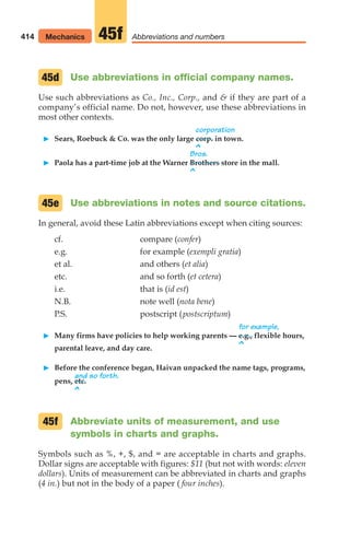 et al. and others (et alia)
etc. and so forth (et cetera)
i.e. that is (id est)
N.B. note well (nota bene)
P.S. postscript (postscriptum)
for example,
䊳 Many firms have policies to help working parents — e.g., flexible hours,
^
parental leave, and day care.
䊳 Before the conference began, Haivan unpacked the name tags, programs,
and so forth.
pens, etc.
^
Abbreviate units of measurement, and use
symbols in charts and graphs.
Symbols such as %, +, $, and = are acceptable in charts and graphs.
Dollar signs are acceptable with figures: $11 (but not with words: eleven
dollars). Units of measurement can be abbreviated in charts and graphs
(4 in.) but not in the body of a paper ( four inches).
45f
Use abbreviations in official company names.
Use such abbreviations as Co., Inc., Corp., and  if they are part of a
company’s official name. Do not, however, use these abbreviations in
most other contexts.
corporation
䊳 Sears, Roebuck  Co. was the only large corp. in town.
^
Bros.
䊳 Paola has a part-time job at the Warner Brothers store in the mall.
^
Use abbreviations in notes and source citations.
In general, avoid these Latin abbreviations except when citing sources:
cf. compare (confer)
e.g. for example (exempli gratia)
45d
45e
414 Mechanics Abbreviations and numbers
45f
16_LUN_66490_Pt08_(369-424)_16_LUN_66490_Pt08_(369-424).qxd 11/30/11 2:41 PM Page 414
 