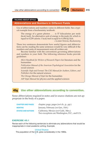 Abbreviations and Numbers in Different Fields
TALKING ABOUT STYLE
Use of abbreviations and numbers varies in different fields. See a typi-
cal example from a biochemistry textbook:
The energy of a green photon . . . is 57 kilocalories per mole
(kcal/mol). An alternative unit of energy is the joule (J), which is
equal to 0.239 calorie; 1 kcal/mol is equal to 4.184 kJ/mol.
– LUBERT STRYER, Biochemistry
These two sentences demonstrate how useful figures and abbrevia-
tions can be; reading the same sentences would be very difficult if the
numbers and units of measurement were all written out.
Become familiar with the conventions governing abbreviations
and numbers in your field. The following reference books provide
guidelines:
MLA Handbook for Writers of Research Papers for literature and the
humanities
Publication Manual of the American Psychological Association for the
social sciences
Scientific Style and Format: The CSE Manual for Authors, Editors, and
Publishers for the natural sciences
The Chicago Manual of Style for the humanities
AIP Style Manual for physics and the applied sciences
415
Use other abbreviations according to convention Mechanics
45g
Use other abbreviations according to convention.
Some abbreviations required in notes and in source citations are not ap-
propriate in the body of a paper.
CHAPTER AND PAGES chapter, page, pages (not ch., p., pp.)
MONTHS January, February (not Jan., Feb.)
STATES AND NATIONS California, Mexico (not Calif., Mex.)
Two exceptions are Washington, D.C., and U.S.
EXERCISE 45.1
Revise each of the following sentences to eliminate any abbreviations that would be
inappropriate in most academic writing. Example:
United States
The population of the grew considerably in the 1980s.
^
U.S.
45g
16_LUN_66490_Pt08_(369-424)_16_LUN_66490_Pt08_(369-424).qxd 11/30/11 2:41 PM Page 415
 