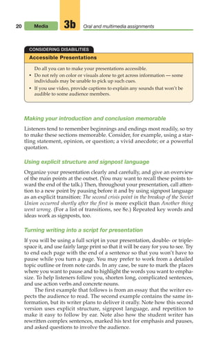 20 Media Oral and multimedia assignments
3b
Making your introduction and conclusion memorable
Listeners tend to remember beginnings and endings most readily, so try
to make these sections memorable. Consider, for example, using a star-
tling statement, opinion, or question; a vivid anecdote; or a powerful
quotation.
Using explicit structure and signpost language
Organize your presentation clearly and carefully, and give an overview
of the main points at the outset. (You may want to recall these points to-
ward the end of the talk.) Then, throughout your presentation, call atten-
tion to a new point by pausing before it and by using signpost language
as an explicit transition: The second crisis point in the breakup of the Soviet
Union occurred shortly after the first is more explicit than Another thing
went wrong. (For a list of transitions, see 8e.) Repeated key words and
ideas work as signposts, too.
Turning writing into a script for presentation
If you will be using a full script in your presentation, double- or triple-
space it, and use fairly large print so that it will be easy for you to see. Try
to end each page with the end of a sentence so that you won’t have to
pause while you turn a page. You may prefer to work from a detailed
topic outline or from note cards. In any case, be sure to mark the places
where you want to pause and to highlight the words you want to empha-
size. To help listeners follow you, shorten long, complicated sentences,
and use action verbs and concrete nouns.
The first example that follows is from an essay that the writer ex-
pects the audience to read. The second example contains the same in-
formation, but its writer plans to deliver it orally. Note how this second
version uses explicit structure, signpost language, and repetition to
make it easy to follow by ear. Note also how the student writer has
rewritten complex sentences, marked his text for emphasis and pauses,
and asked questions to involve the audience.
Accessible Presentations
Do all you can to make your presentations accessible.
• Do not rely on color or visuals alone to get across information — some
individuals may be unable to pick up such cues.
• If you use video, provide captions to explain any sounds that won’t be
audible to some audience members.
CONSIDERING DISABILITIES
02_LUN_66490_Pt01_(003-042)_02_LUN_66490_Pt01_(003-042).qxd 11/30/11 2:04 PM Page 20
 