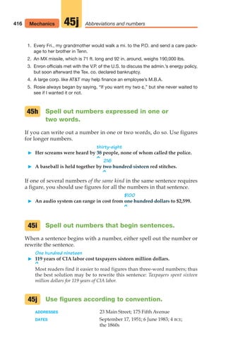 416 Mechanics Abbreviations and numbers
45j
1. Every Fri., my grandmother would walk a mi. to the P.O. and send a care pack-
age to her brother in Tenn.
2. An MX missile, which is 71 ft. long and 92 in. around, weighs 190,000 lbs.
3. Enron officials met with the V.P. of the U.S. to discuss the admin.’s energy policy,
but soon afterward the Tex. co. declared bankruptcy.
4. A large corp. like ATT may help finance an employee’s M.B.A.
5. Rosie always began by saying, “If you want my two ¢,” but she never waited to
see if I wanted it or not.
Spell out numbers expressed in one or
two words.
If you can write out a number in one or two words, do so. Use figures
for longer numbers.
thirty-eight
䊳 Her screams were heard by 38 people, none of whom called the police.
^ 216
䊳 A baseball is held together by two hundred sixteen red stitches.
^
If one of several numbers of the same kind in the same sentence requires
a figure, you should use figures for all the numbers in that sentence.
$100
䊳 An audio system can range in cost from one hundred dollars to $2,599.
^
Spell out numbers that begin sentences.
When a sentence begins with a number, either spell out the number or
rewrite the sentence.
One hundred nineteen
䊳 119 years of CIA labor cost taxpayers sixteen million dollars.
^
Most readers find it easier to read figures than three-word numbers; thus
the best solution may be to rewrite this sentence: Taxpayers spent sixteen
million dollars for 119 years of CIA labor.
Use figures according to convention.
ADDRESSES 23 Main Street; 175 Fifth Avenue
DATES September 17, 1951; 6 June 1983; 4 BCE;
the 1860s
45j
45i
45h
16_LUN_66490_Pt08_(369-424)_16_LUN_66490_Pt08_(369-424).qxd 11/30/11 2:41 PM Page 416
 