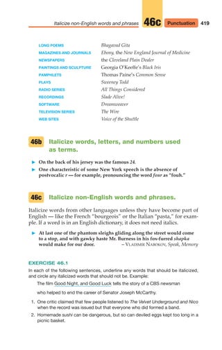 419
Italicize non-English words and phrases Punctuation
46c
LONG POEMS Bhagavad Gita
MAGAZINES AND JOURNALS Ebony, the New England Journal of Medicine
NEWSPAPERS the Cleveland Plain Dealer
PAINTINGS AND SCULPTURE Georgia O’Keeffe’s Black Iris
PAMPHLETS Thomas Paine’s Common Sense
PLAYS Sweeney Todd
RADIO SERIES All Things Considered
RECORDINGS Slade Alive!
SOFTWARE Dreamweaver
TELEVISION SERIES The Wire
WEB SITES Voice of the Shuttle
Italicize words, letters, and numbers used
as terms.
䊳 On the back of his jersey was the famous 24.
䊳 One characteristic of some New York speech is the absence of
postvocalic r — for example, pronouncing the word four as “fouh.”
Italicize non-English words and phrases.
Italicize words from other languages unless they have become part of
English — like the French “bourgeois” or the Italian “pasta,” for exam-
ple. If a word is in an English dictionary, it does not need italics.
䊳 At last one of the phantom sleighs gliding along the street would come
to a stop, and with gawky haste Mr. Burness in his fox-furred shapka
would make for our door. – VLADIMIR NABOKOV, Speak, Memory
EXERCISE 46.1
In each of the following sentences, underline any words that should be italicized,
and circle any italicized words that should not be. Example:
The film tells the story of a CBS newsman
who helped to end the career of Senator Joseph McCarthy.
1. One critic claimed that few people listened to The Velvet Underground and Nico
when the record was issued but that everyone who did formed a band.
2. Homemade sushi can be dangerous, but so can deviled eggs kept too long in a
picnic basket.
Good Night, and Good Luck
46c
46b
16_LUN_66490_Pt08_(369-424)_16_LUN_66490_Pt08_(369-424).qxd 11/30/11 2:41 PM Page 419
 